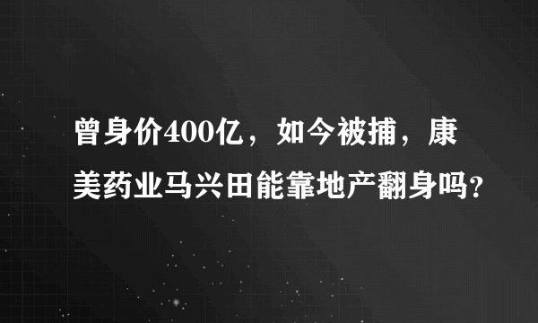 曾身价400亿，如今被捕，康美药业马兴田能靠地产翻身吗？
