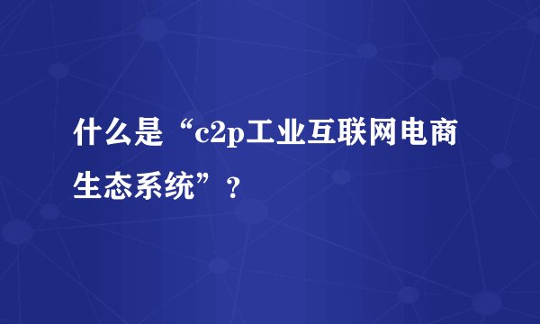 什么是“c2p工业互联网电商生态系统”？