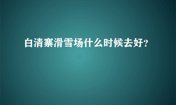 白清寨滑雪场什么时候去好？