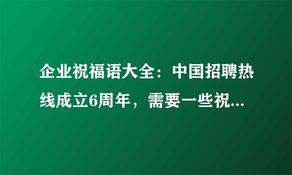 企业祝福语大全：中国招聘热线成立6周年，需要一些祝福语，请各位给些好的电子，感谢！