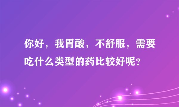 你好，我胃酸，不舒服，需要吃什么类型的药比较好呢？