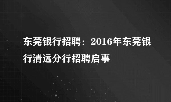 东莞银行招聘：2016年东莞银行清远分行招聘启事