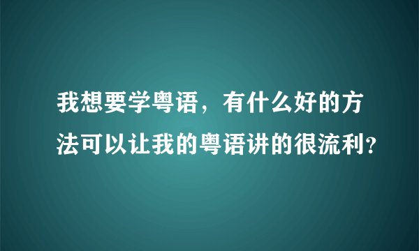 我想要学粤语，有什么好的方法可以让我的粤语讲的很流利？