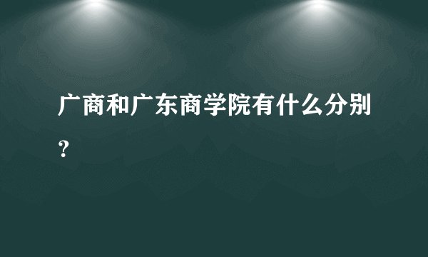 广商和广东商学院有什么分别？