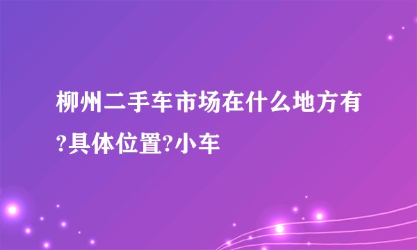 柳州二手车市场在什么地方有?具体位置?小车