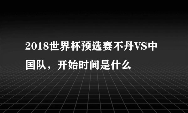 2018世界杯预选赛不丹VS中国队，开始时间是什么