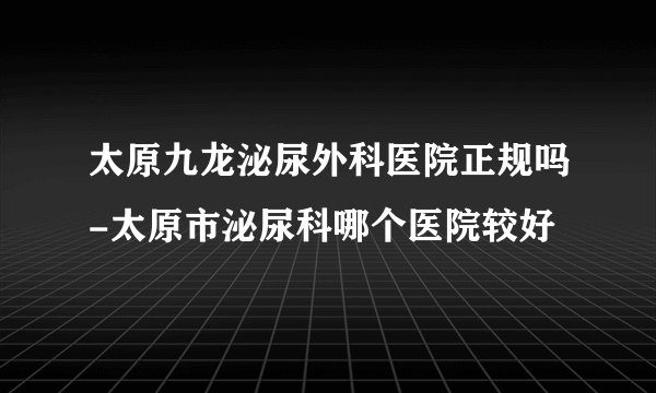 太原九龙泌尿外科医院正规吗-太原市泌尿科哪个医院较好