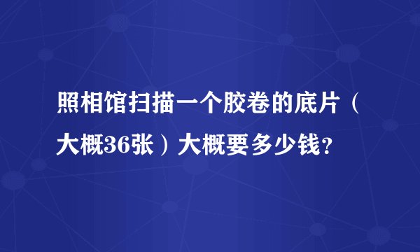 照相馆扫描一个胶卷的底片（大概36张）大概要多少钱？