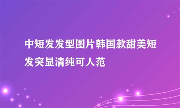 中短发发型图片韩国款甜美短发突显清纯可人范
