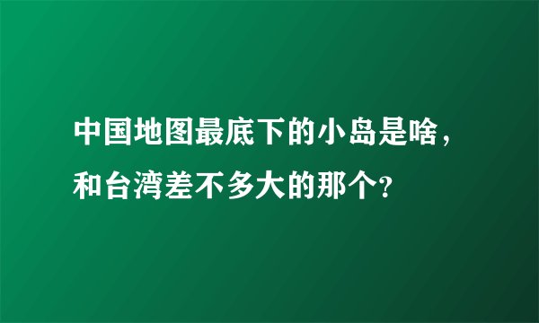 中国地图最底下的小岛是啥，和台湾差不多大的那个？