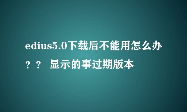 edius5.0下载后不能用怎么办？？ 显示的事过期版本