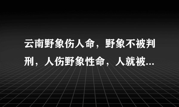 云南野象伤人命，野象不被判刑，人伤野象性命，人就被判刑，难道人命比受保护动物还贱吗？