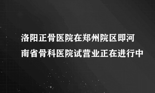 洛阳正骨医院在郑州院区即河南省骨科医院试营业正在进行中