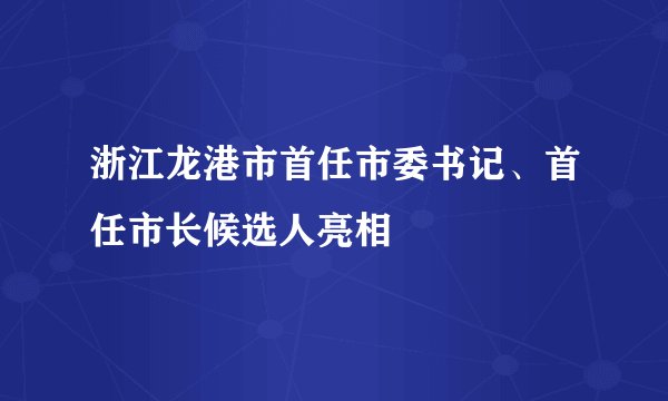 浙江龙港市首任市委书记、首任市长候选人亮相