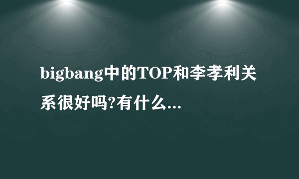 bigbang中的TOP和李孝利关系很好吗?有什么具体表现啊？