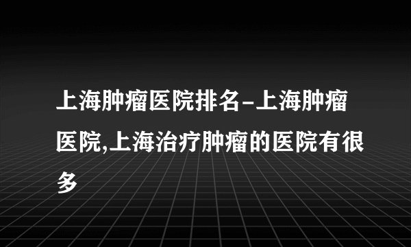 上海肿瘤医院排名-上海肿瘤医院,上海治疗肿瘤的医院有很多