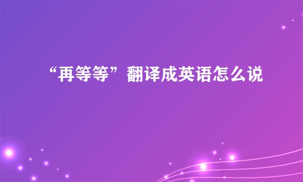 “再等等”翻译成英语怎么说
