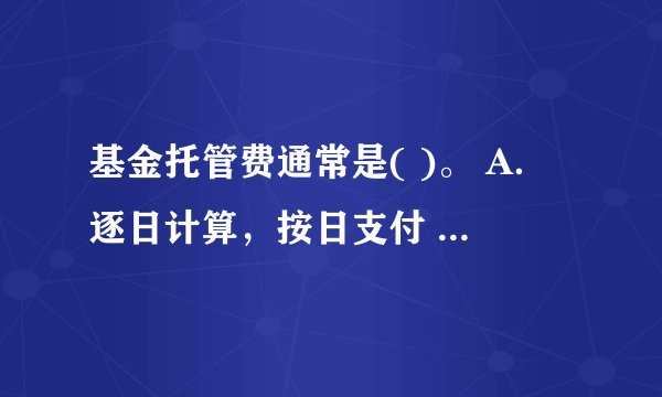 基金托管费通常是( )。 A．逐日计算，按日支付 B．逐月计算，按月支付 C．逐日计算，按周支付 D．逐日计算，按月支付 请帮忙给出正确答案和分析，谢谢！