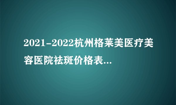 2021-2022杭州格莱美医疗美容医院祛斑价格表(价目表)怎么样?