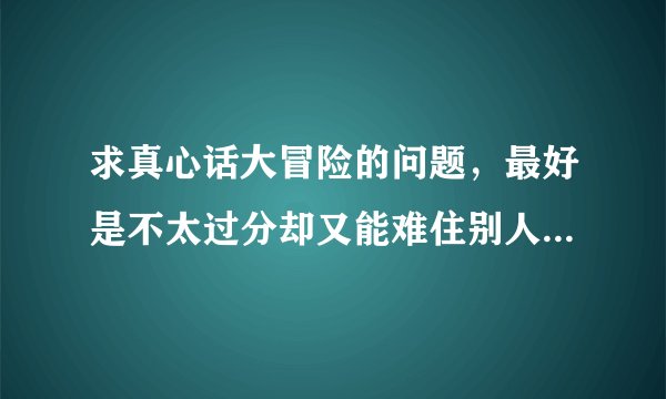 求真心话大冒险的问题，最好是不太过分却又能难住别人的那种…