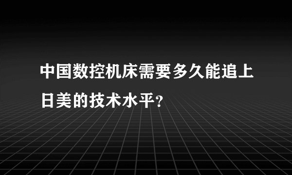 中国数控机床需要多久能追上日美的技术水平？
