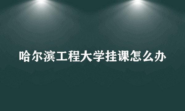 哈尔滨工程大学挂课怎么办
