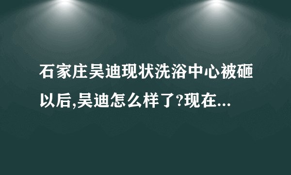 石家庄吴迪现状洗浴中心被砸以后,吴迪怎么样了?现在做什么呢?还在石家庄吗?