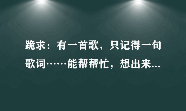 跪求：有一首歌，只记得一句歌词……能帮帮忙，想出来是什么歌么……