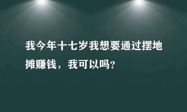 我今年十七岁我想要通过摆地摊赚钱，我可以吗？
