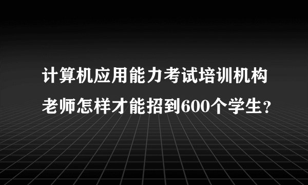 计算机应用能力考试培训机构老师怎样才能招到600个学生？