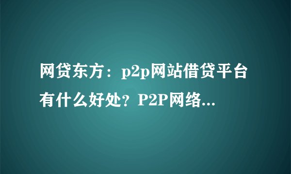 网贷东方：p2p网站借贷平台有什么好处？P2P网络借贷平台哪个好？该怎样选择一个比较好的平台？