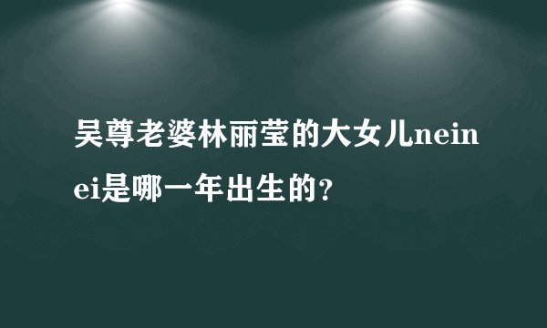 吴尊老婆林丽莹的大女儿neinei是哪一年出生的？