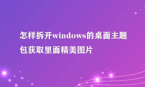 怎样拆开windows的桌面主题包获取里面精美图片