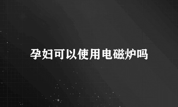 孕妇可以使用电磁炉吗