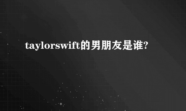 taylorswift的男朋友是谁?