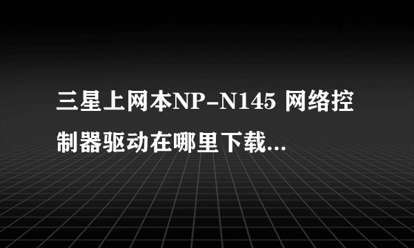 三星上网本NP-N145 网络控制器驱动在哪里下载啊?为什么上不了网？急啊，求救！