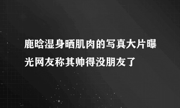 鹿晗湿身晒肌肉的写真大片曝光网友称其帅得没朋友了