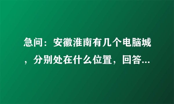急问：安徽淮南有几个电脑城，分别处在什么位置，回答正确100分为报