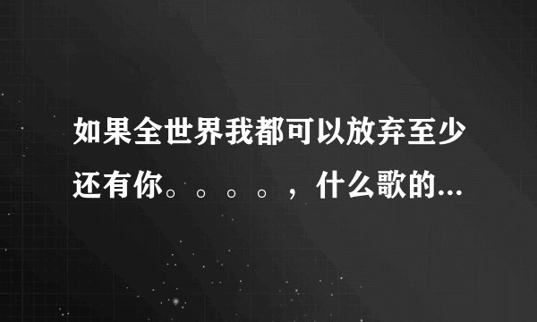 如果全世界我都可以放弃至少还有你。。。。，什么歌的歌词啊？