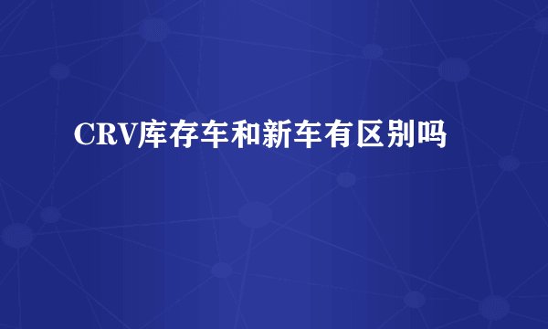 CRV库存车和新车有区别吗