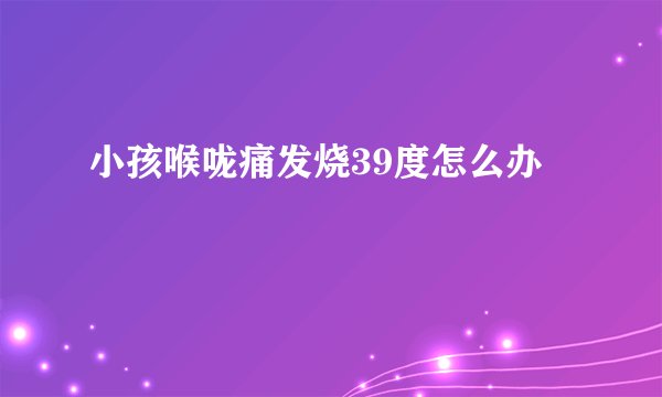 小孩喉咙痛发烧39度怎么办