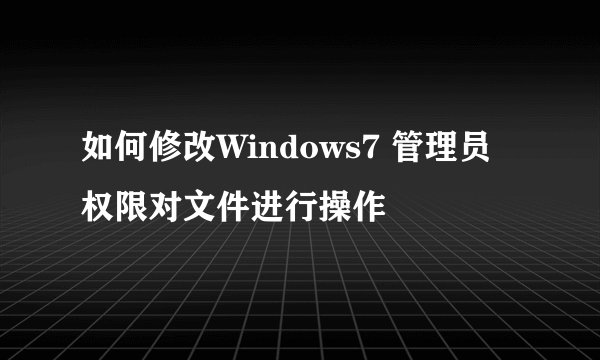 如何修改Windows7 管理员权限对文件进行操作