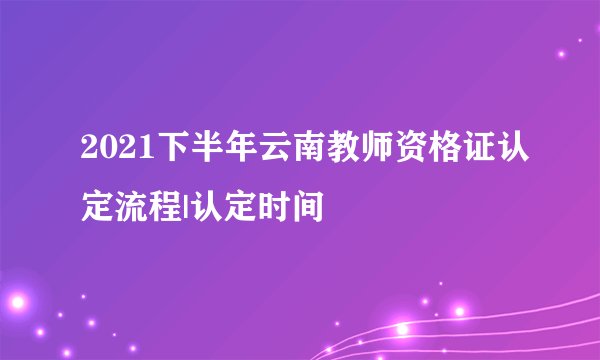 2021下半年云南教师资格证认定流程|认定时间