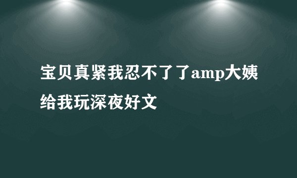 宝贝真紧我忍不了了amp大姨给我玩深夜好文