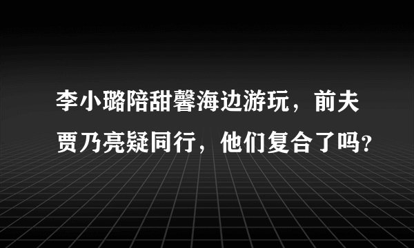 李小璐陪甜馨海边游玩，前夫贾乃亮疑同行，他们复合了吗？