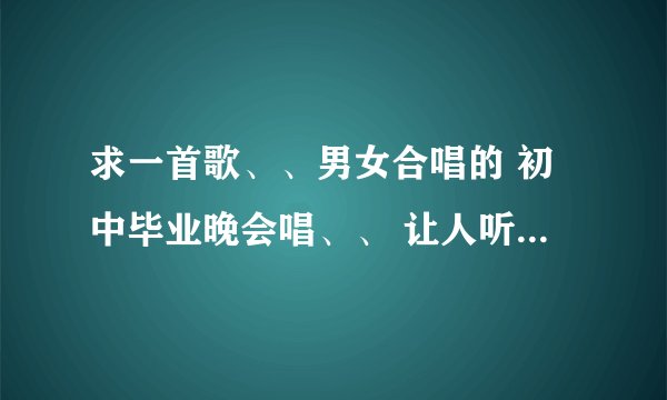 求一首歌、、男女合唱的 初中毕业晚会唱、、 让人听起来热血澎湃.. 十分感动的