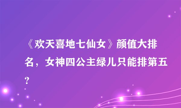 《欢天喜地七仙女》颜值大排名，女神四公主绿儿只能排第五？