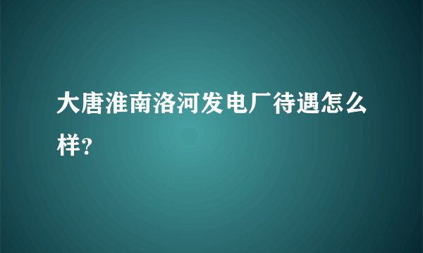 大唐淮南洛河发电厂待遇怎么样？