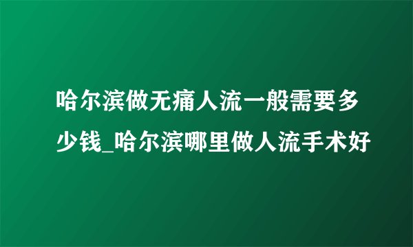 哈尔滨做无痛人流一般需要多少钱_哈尔滨哪里做人流手术好