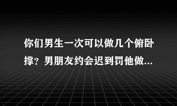 你们男生一次可以做几个俯卧撑？男朋友约会迟到罚他做50个俯卧撑他说他只能做30个。